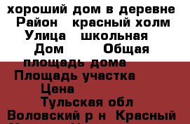 хороший дом в деревне › Район ­ красный холм › Улица ­ школьная  › Дом ­ 50 › Общая площадь дома ­ 75 › Площадь участка ­ 68 › Цена ­ 1 500 000 - Тульская обл., Воловский р-н, Красный Холм д. Недвижимость » Дома, коттеджи, дачи продажа   . Тульская обл.